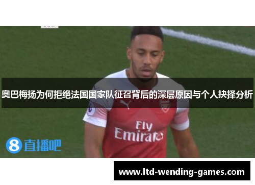 奥巴梅扬为何拒绝法国国家队征召背后的深层原因与个人抉择分析 奥巴梅扬为何拒绝法国国家队征召背后的深层原因与个人抉择分析