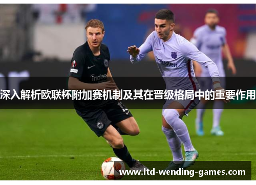 深入解析欧联杯附加赛机制及其在晋级格局中的重要作用