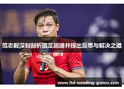 范志毅深刻剖析国足困境并提出反思与解决之道 范志毅深刻剖析国足困境并提出反思与解决之道