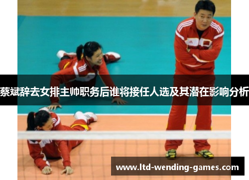 蔡斌辞去女排主帅职务后谁将接任人选及其潜在影响分析 蔡斌辞去女排主帅职务后谁将接任人选及其潜在影响分析