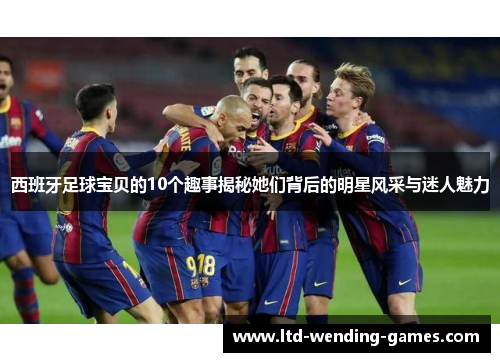 西班牙足球宝贝的10个趣事揭秘她们背后的明星风采与迷人魅力