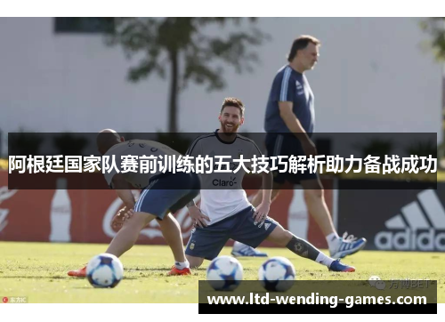 阿根廷国家队赛前训练的五大技巧解析助力备战成功 阿根廷国家队赛前训练的五大技巧解析助力备战成功