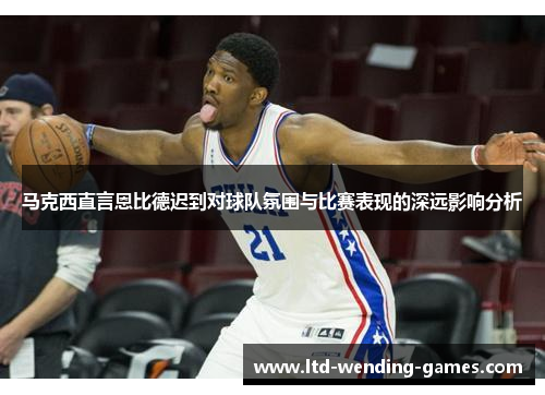 马克西直言恩比德迟到对球队氛围与比赛表现的深远影响分析 马克西直言恩比德迟到对球队氛围与比赛表现的深远影响分析