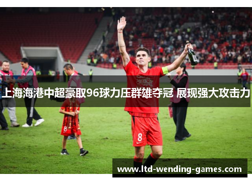 上海海港中超豪取96球力压群雄夺冠 展现强大攻击力